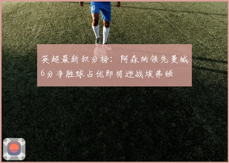 英超最新积分榜：阿森纳领先曼城6分净胜球占优即将迎战埃弗顿
