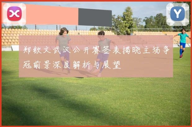 郑钦文武汉公开赛签表揭晓主场争冠前景深度解析与展望