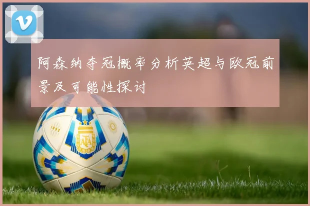 阿森纳夺冠概率分析英超与欧冠前景及可能性探讨