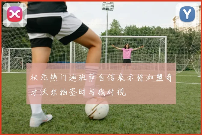 状元热门迪班萨自信表示将加盟奇才沃尔抽签时与我对视