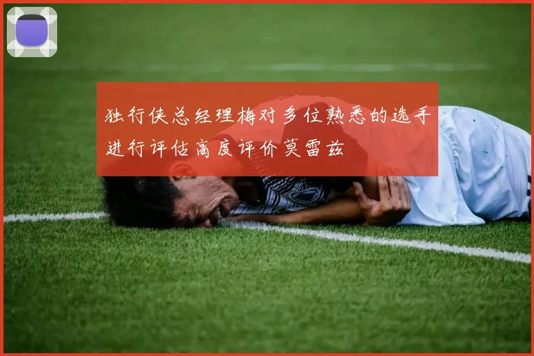 独行侠总经理梅对多位熟悉的选手进行评估高度评价莫雷兹