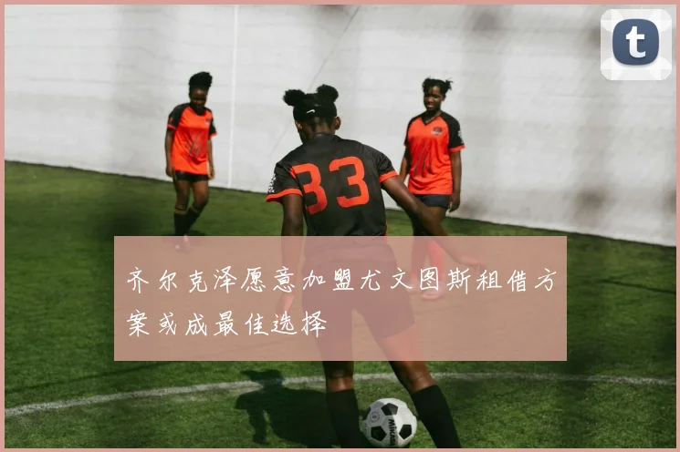 齐尔克泽愿意加盟尤文图斯租借方案或成最佳选择