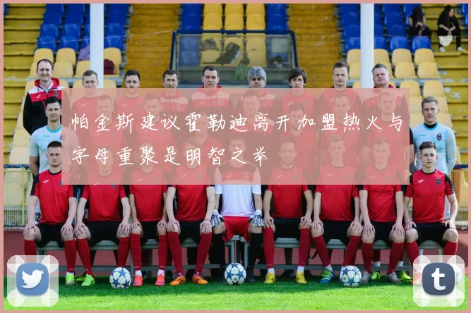 帕金斯建议霍勒迪离开加盟热火与字母重聚是明智之举