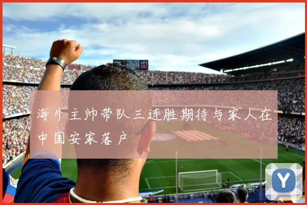 海牛主帅带队三连胜期待与家人在中国安家落户