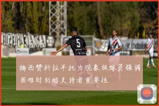 梅西赞科拉平托为现象级球员强调困难时刻的支持者重要性