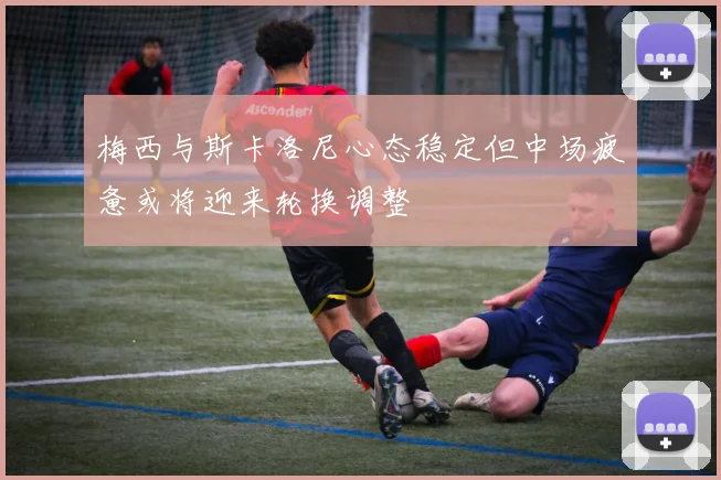 梅西与斯卡洛尼心态稳定但中场疲惫或将迎来轮换调整