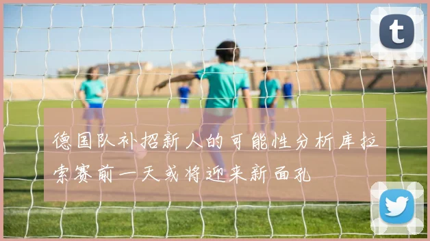 德国队补招新人的可能性分析库拉索赛前一天或将迎来新面孔