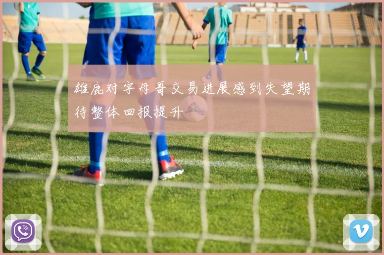 雄鹿对字母哥交易进展感到失望期待整体回报提升