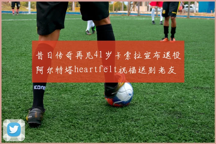 昔日传奇再见41岁卡索拉宣布退役阿尔特塔heartfelt祝福送别老友