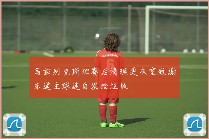 乌兹别克斯坦赛后清理更衣室致谢东道主球迷自发捡垃圾