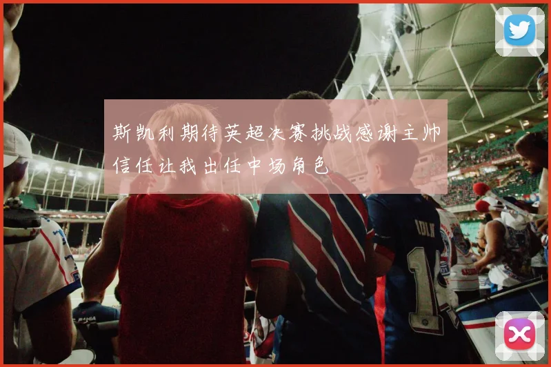 斯凯利期待英超决赛挑战感谢主帅信任让我出任中场角色