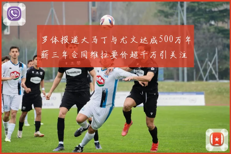 罗体报道大马丁与尤文达成500万年薪三年合同维拉要价超千万引关注
