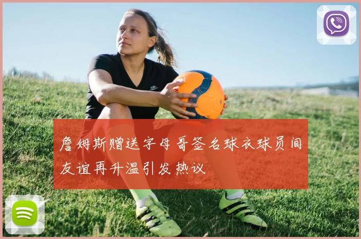 詹姆斯赠送字母哥签名球衣球员间友谊再升温引发热议