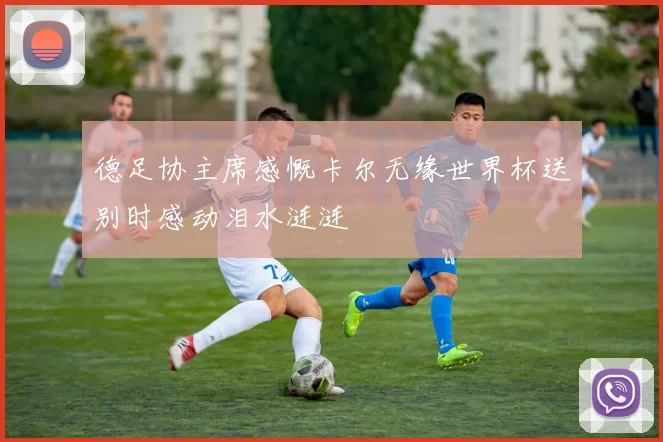 德足协主席感慨卡尔无缘世界杯送别时感动泪水涟涟