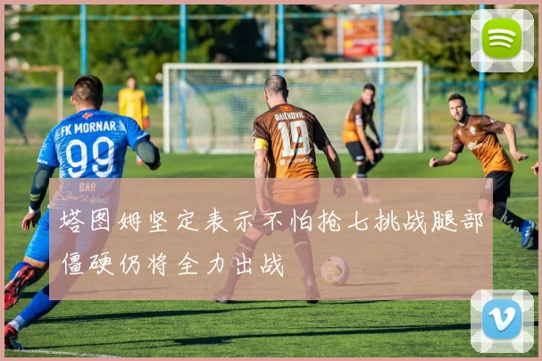 塔图姆坚定表示不怕抢七挑战腿部僵硬仍将全力出战