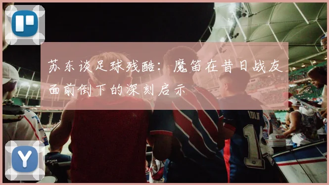 苏东谈足球残酷：魔笛在昔日战友面前倒下的深刻启示