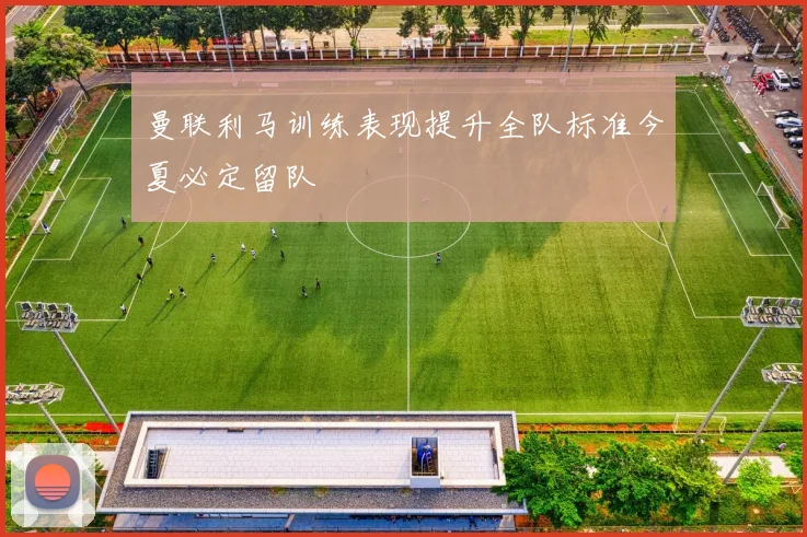 曼联利马训练表现提升全队标准今夏必定留队